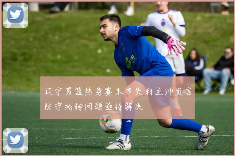 辽宁男篮热身赛末节失利主帅直言防守轮转问题亟待解决