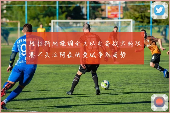 格拉斯纳强调全力以赴备战末轮联赛不关注阿森纳曼城争冠局势