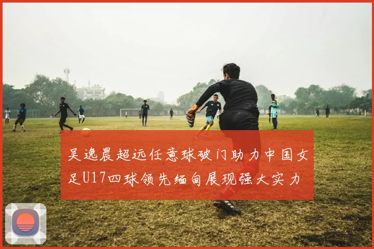 吴逸晨超远任意球破门助力中国女足U17四球领先缅甸展现强大实力