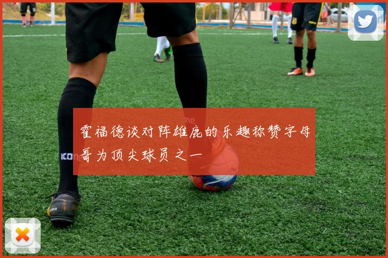 霍福德谈对阵雄鹿的乐趣称赞字母哥为顶尖球员之一
