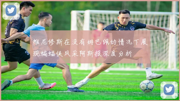 维尼修斯在没有姆巴佩的情况下展现蝙蝠侠风采阿斯报深度分析