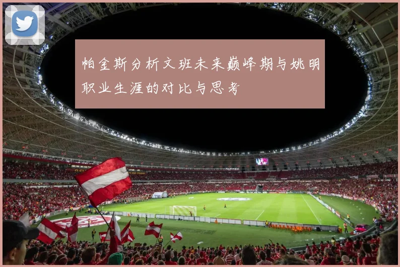 帕金斯分析文班未来巅峰期与姚明职业生涯的对比与思考
