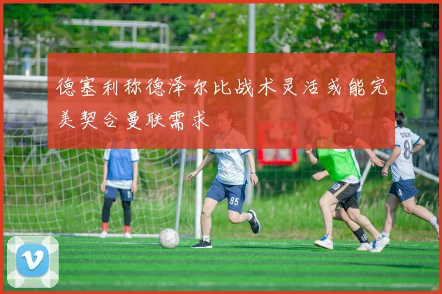 德塞利称德泽尔比战术灵活或能完美契合曼联需求