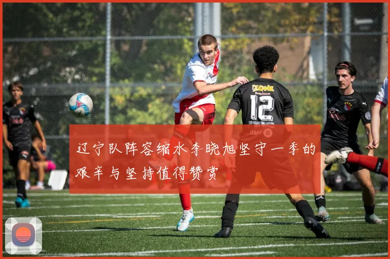 辽宁队阵容缩水李晓旭坚守一季的艰辛与坚持值得赞赏