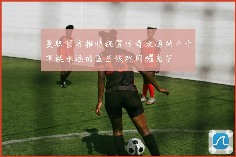 曼联官方推特祝贺传奇坎通纳六十华诞永远的国王依然闪耀光芒
