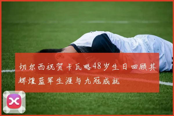 切尔西祝贺卡瓦略48岁生日回顾其辉煌蓝军生涯与九冠成就