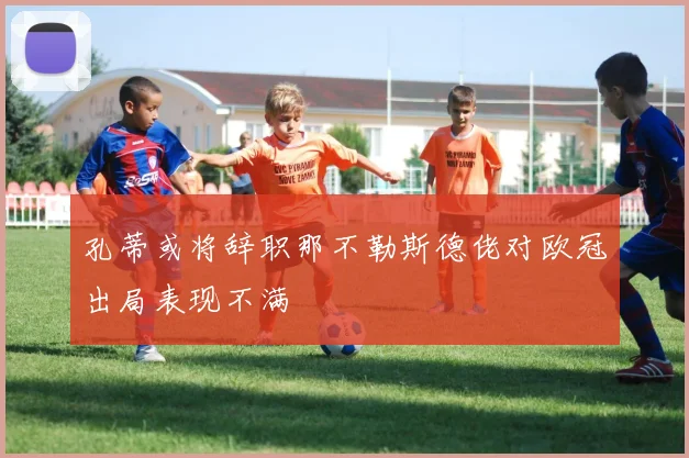 孔蒂或将辞职那不勒斯德佬对欧冠出局表现不满