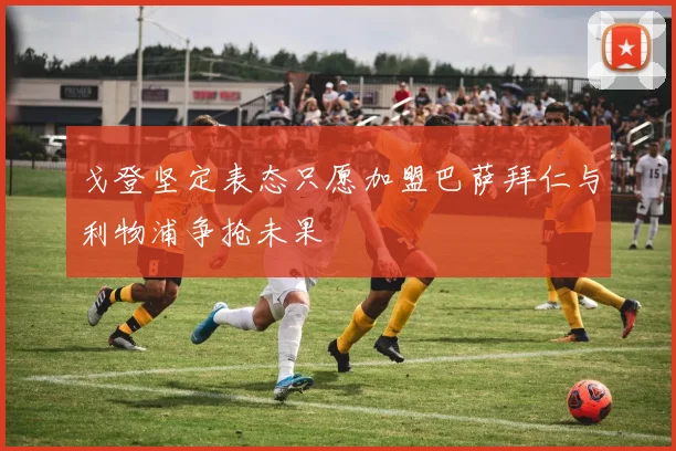 戈登坚定表态只愿加盟巴萨拜仁与利物浦争抢未果