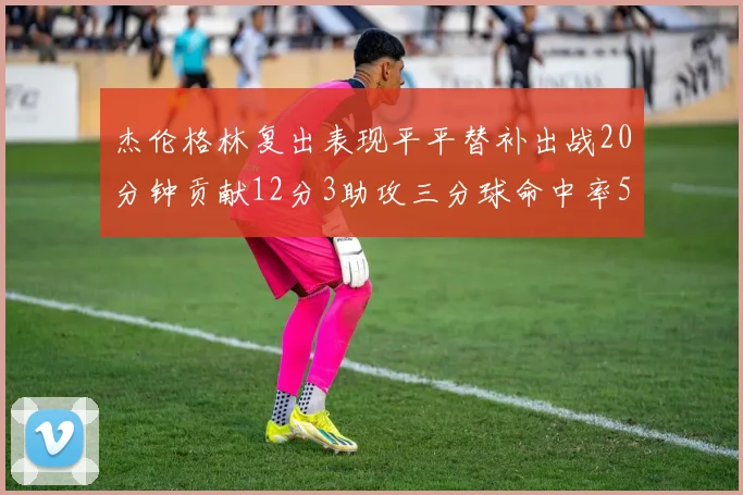 杰伦格林复出表现平平替补出战20分钟贡献12分3助攻三分球命中率50