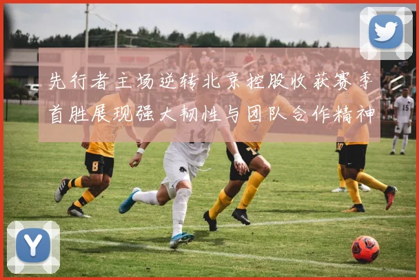 先行者主场逆转北京控股收获赛季首胜展现强大韧性与团队合作精神