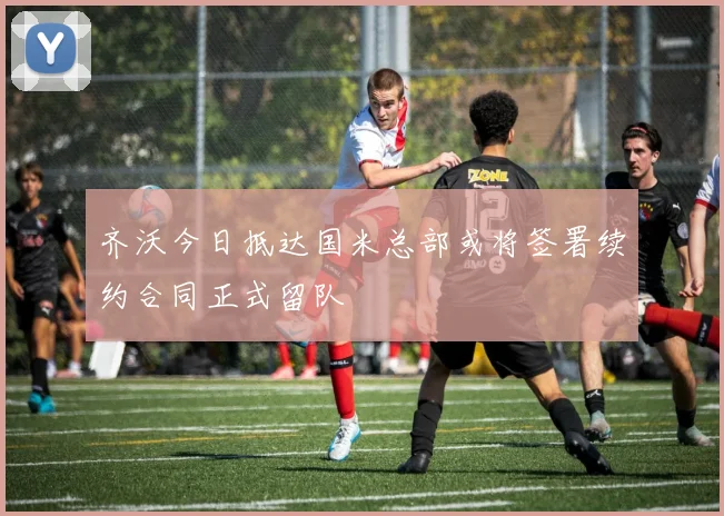 齐沃今日抵达国米总部或将签署续约合同正式留队