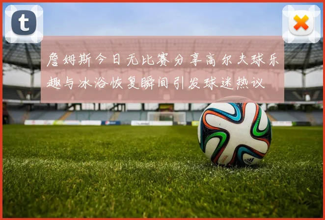 詹姆斯今日无比赛分享高尔夫球乐趣与冰浴恢复瞬间引发球迷热议