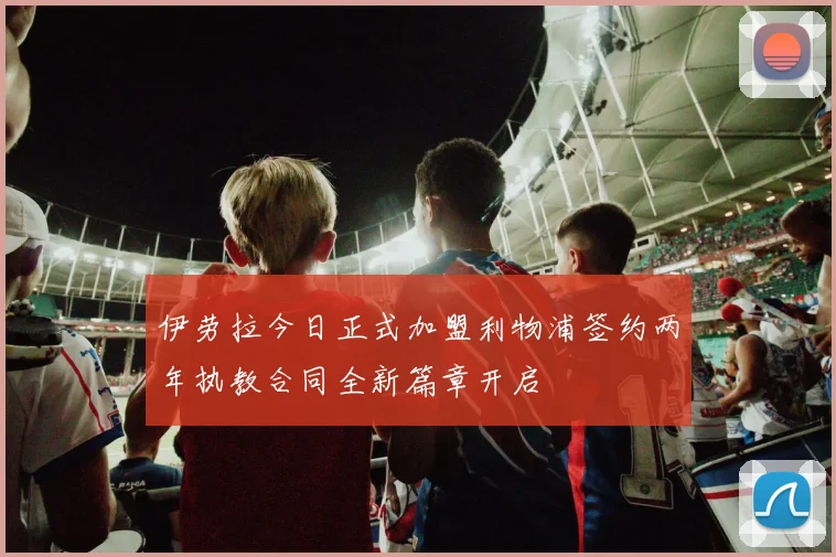 伊劳拉今日正式加盟利物浦签约两年执教合同全新篇章开启