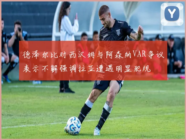 德泽尔比对西汉姆与阿森纳VAR争议表示不解强调拉亚遭遇明显犯规
