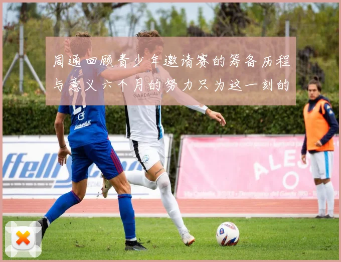 周通回顾青少年邀请赛的筹备历程与意义六个月的努力只为这一刻的精彩