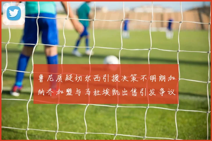 鲁尼质疑切尔西引援决策不明朗加纳乔加盟与马杜埃凯出售引发争议