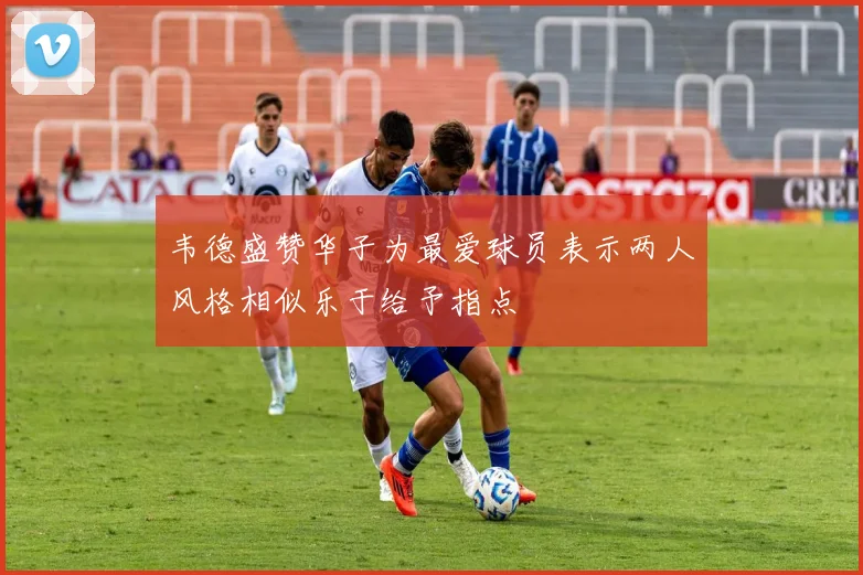 韦德盛赞华子为最爱球员表示两人风格相似乐于给予指点