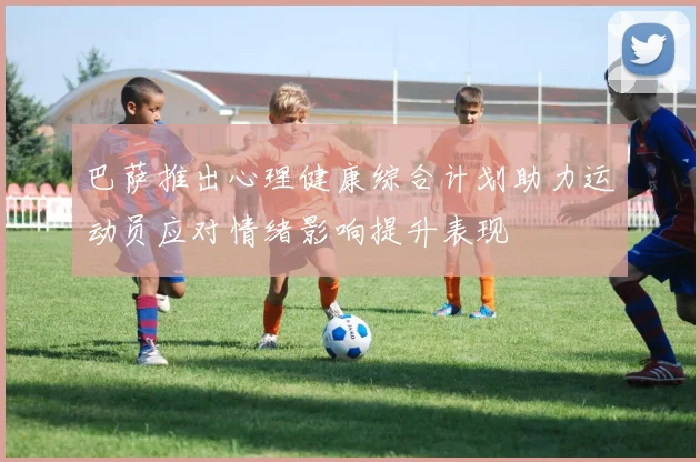 巴萨推出心理健康综合计划助力运动员应对情绪影响提升表现