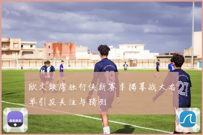 欧文缺席独行侠新赛季揭幕战大名单引发关注与猜测
