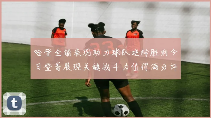 哈登全能表现助力球队逆转胜利今日登哥展现关键战斗力值得满分评价