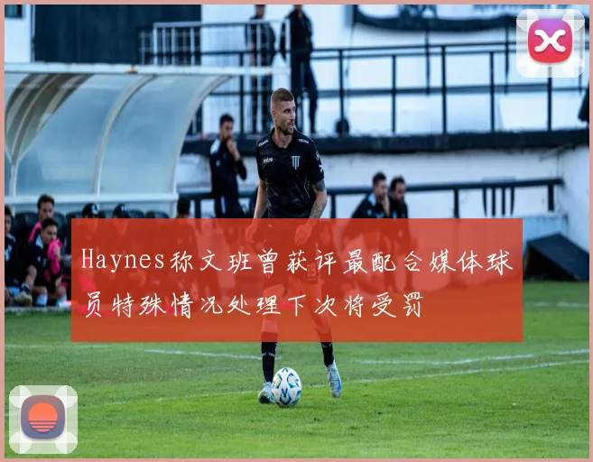Haynes称文班曾获评最配合媒体球员特殊情况处理下次将受罚