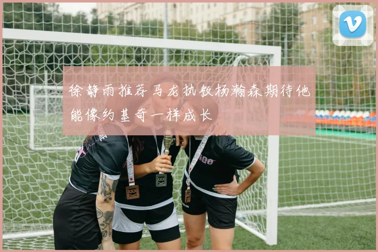 徐静雨推荐马龙执教杨瀚森期待他能像约基奇一样成长