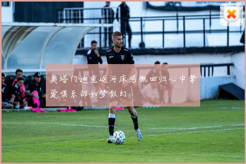 奥塔门迪重返河床感慨回归心中挚爱俱乐部如梦似幻